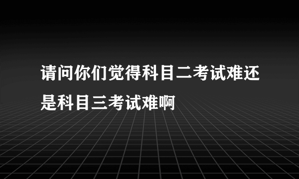 请问你们觉得科目二考试难还是科目三考试难啊