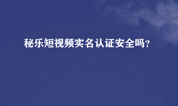 秘乐短视频实名认证安全吗？