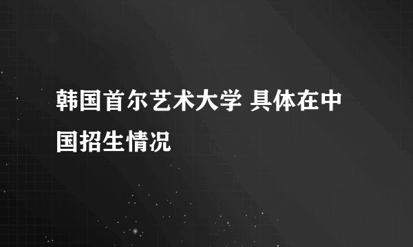 韩国首尔艺术大学 具体在中国招生情况