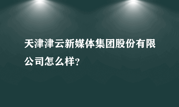 天津津云新媒体集团股份有限公司怎么样？