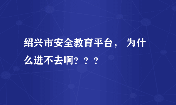 绍兴市安全教育平台， 为什么进不去啊？？？