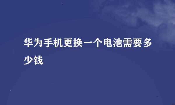 华为手机更换一个电池需要多少钱