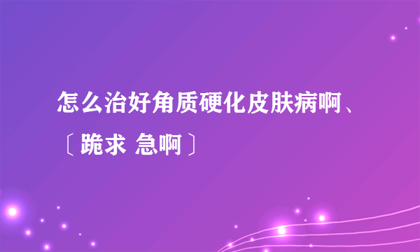 怎么治好角质硬化皮肤病啊、〔跪求 急啊〕