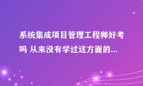 系统集成项目管理工程师好考吗 从来没有学过这方面的知识 也没有相关