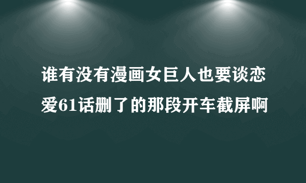 谁有没有漫画女巨人也要谈恋爱61话删了的那段开车截屏啊