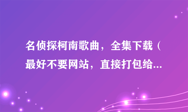 名侦探柯南歌曲，全集下载（最好不要网站，直接打包给我好类。。）