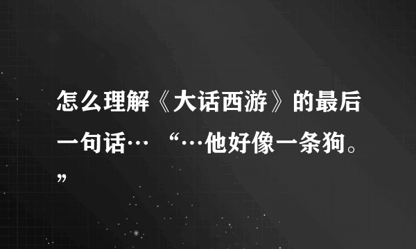 怎么理解《大话西游》的最后一句话… “…他好像一条狗。”