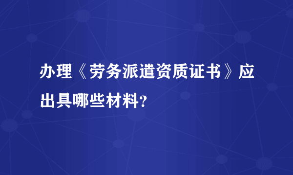 办理《劳务派遣资质证书》应出具哪些材料？