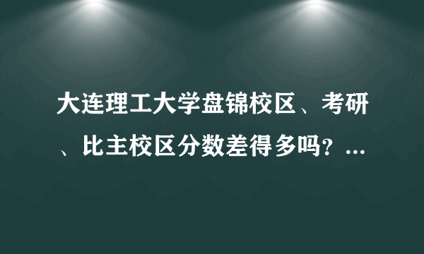 大连理工大学盘锦校区、考研、比主校区分数差得多吗？差多少？上的几率大吗？有经验的说说谢谢！