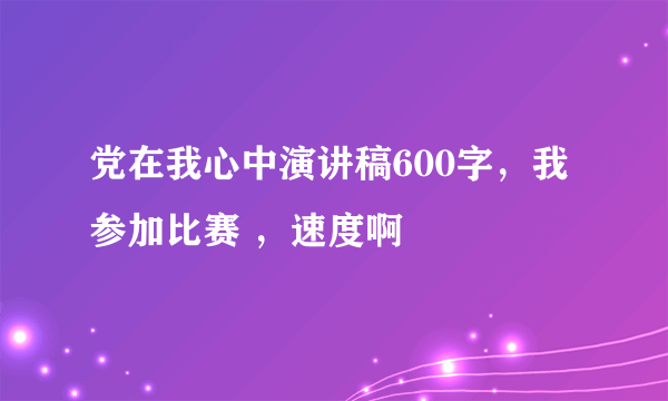 党在我心中演讲稿600字，我参加比赛 ，速度啊