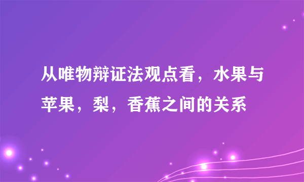 从唯物辩证法观点看，水果与苹果，梨，香蕉之间的关系