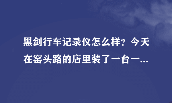 黑剑行车记录仪怎么样？今天在窑头路的店里装了一台一千多块钱，是不是贵点了。有谁用过吗