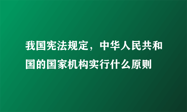 我国宪法规定，中华人民共和国的国家机构实行什么原则