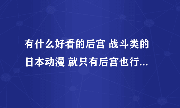 有什么好看的后宫 战斗类的日本动漫 就只有后宫也行 但一定要好看