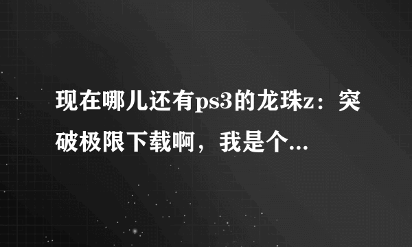 现在哪儿还有ps3的龙珠z：突破极限下载啊，我是个龙珠迷，各位大哥晓得的说一下，谢谢了。