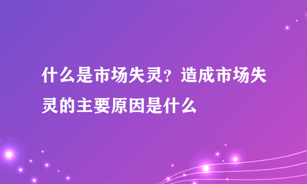 什么是市场失灵？造成市场失灵的主要原因是什么