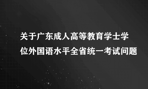 关于广东成人高等教育学士学位外国语水平全省统一考试问题