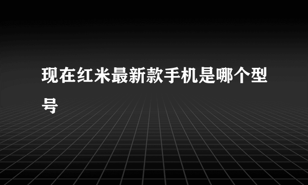 现在红米最新款手机是哪个型号