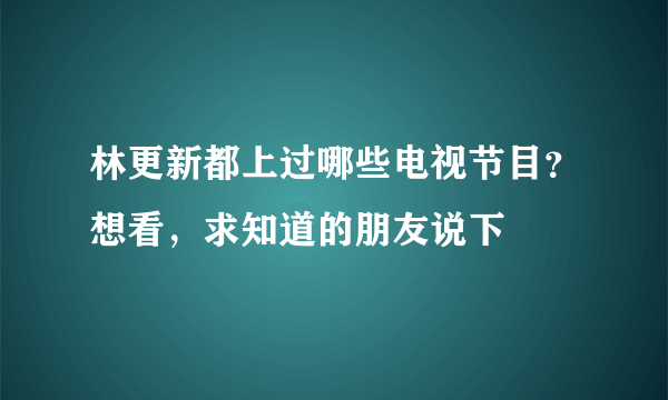 林更新都上过哪些电视节目？想看，求知道的朋友说下