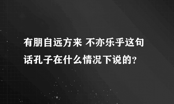 有朋自远方来 不亦乐乎这句话孔子在什么情况下说的？