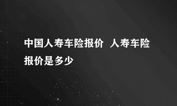 中国人寿车险报价  人寿车险报价是多少