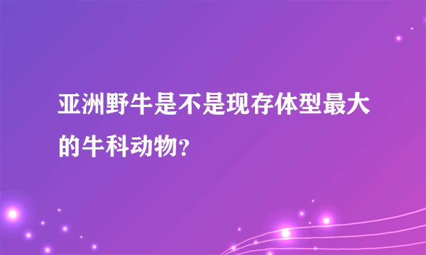 亚洲野牛是不是现存体型最大的牛科动物？