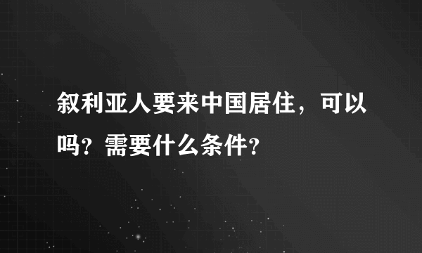 叙利亚人要来中国居住，可以吗？需要什么条件？