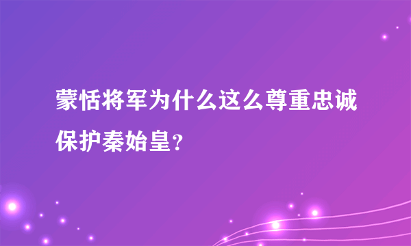 蒙恬将军为什么这么尊重忠诚保护秦始皇？