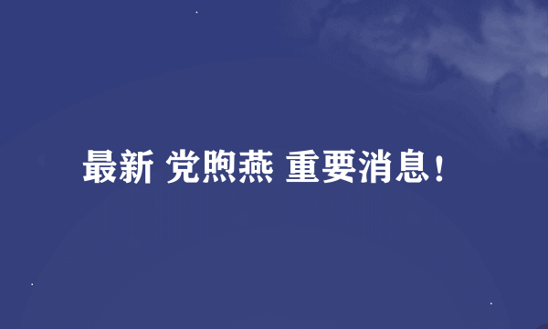 最新 党煦燕 重要消息！