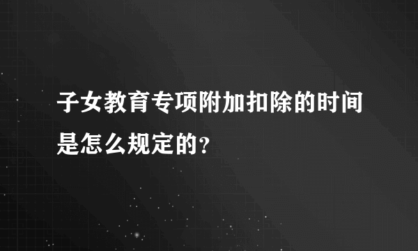 子女教育专项附加扣除的时间是怎么规定的？