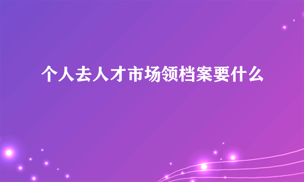 个人去人才市场领档案要什么