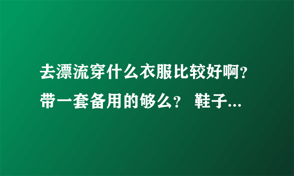 去漂流穿什么衣服比较好啊？带一套备用的够么？ 鞋子呢？第一次去呢！有点紧张