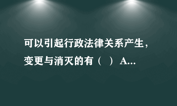 可以引起行政法律关系产生，变更与消灭的有（ ） A、合法的行为 B、非法的行为 C、事件 D、法律规定