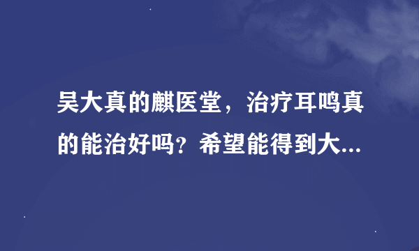 吴大真的麒医堂，治疗耳鸣真的能治好吗？希望能得到大家的帮助。是不是真的有疗效？