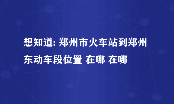 想知道: 郑州市火车站到郑州东动车段位置 在哪 在哪