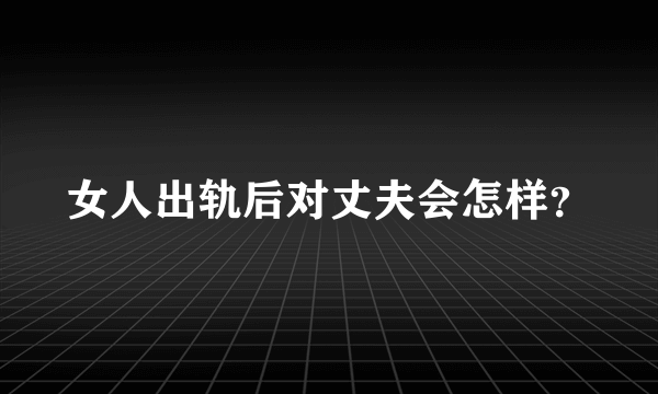 女人出轨后对丈夫会怎样？