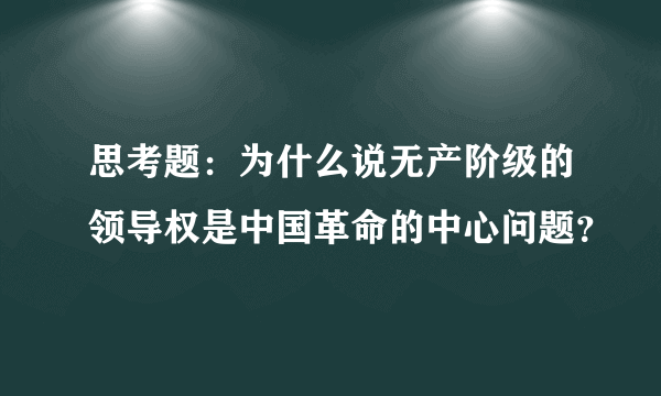 思考题：为什么说无产阶级的领导权是中国革命的中心问题？