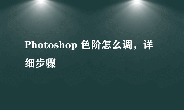 Photoshop 色阶怎么调，详细步骤