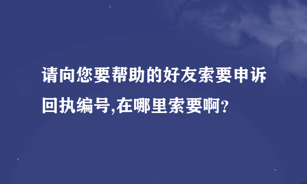 请向您要帮助的好友索要申诉回执编号,在哪里索要啊？