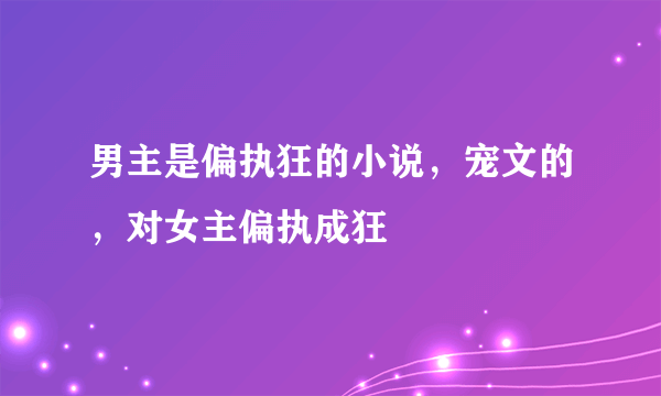 男主是偏执狂的小说，宠文的，对女主偏执成狂