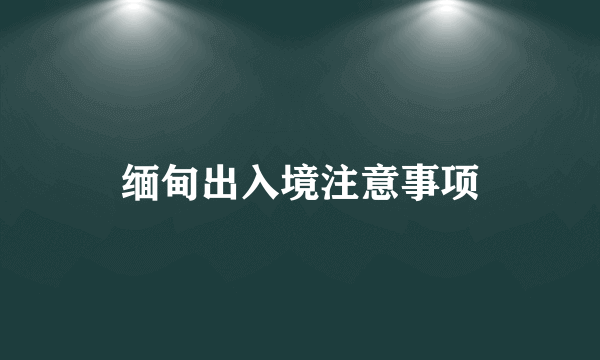 缅甸出入境注意事项