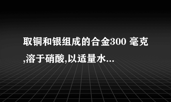 取铜和银组成的合金300 毫克,溶于硝酸,以适量水稀释后,加入0.1M