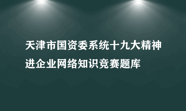 天津市国资委系统十九大精神进企业网络知识竞赛题库