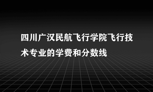 四川广汉民航飞行学院飞行技术专业的学费和分数线