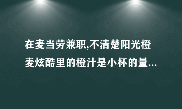 在麦当劳兼职,不清楚阳光橙麦炫酷里的橙汁是小杯的量还是中杯，求教！还有那个100%美汁源橙汁能往