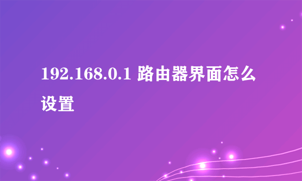 192.168.0.1 路由器界面怎么设置