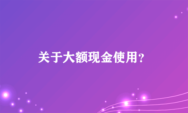 关于大额现金使用？