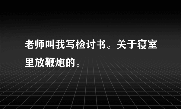 老师叫我写检讨书。关于寝室里放鞭炮的。