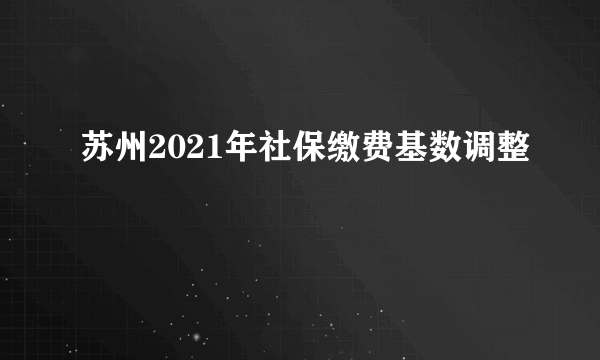 苏州2021年社保缴费基数调整