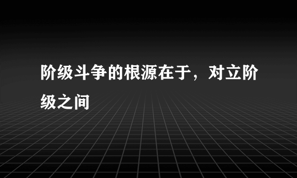 阶级斗争的根源在于，对立阶级之间